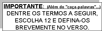 Caixa de texto: IMPORTANTE:  (Além do "caça-palavras"...)
DENTRE OS TERMOS A SEGUIR, ESCOLHA 12 E DEFINA-OS BREVEMENTE NO VERSO.